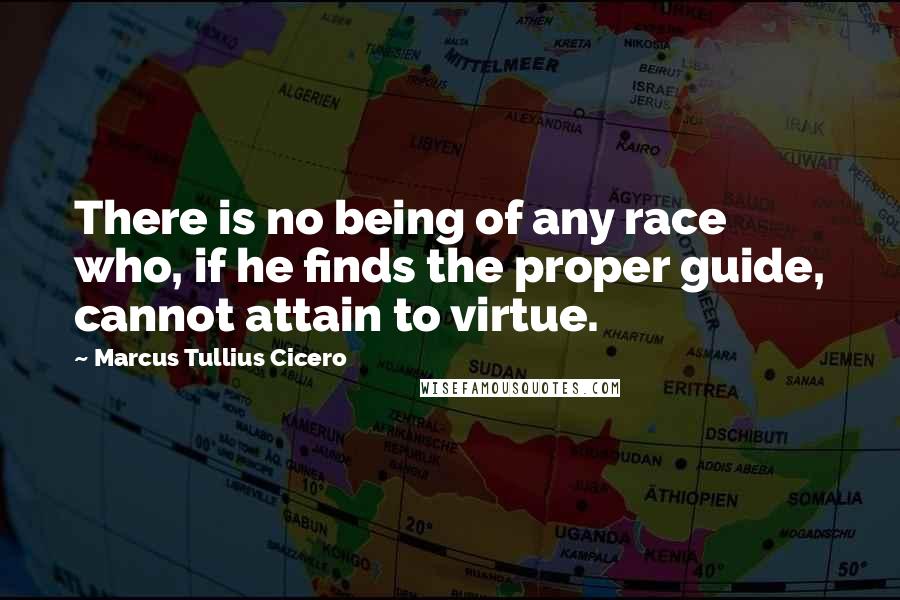 Marcus Tullius Cicero Quotes: There is no being of any race who, if he finds the proper guide, cannot attain to virtue.