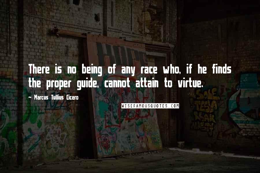 Marcus Tullius Cicero Quotes: There is no being of any race who, if he finds the proper guide, cannot attain to virtue.