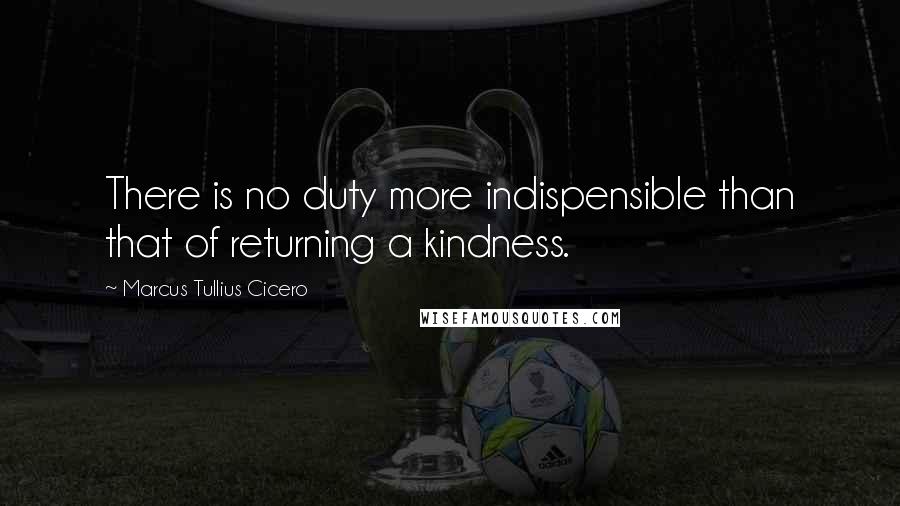 Marcus Tullius Cicero Quotes: There is no duty more indispensible than that of returning a kindness.