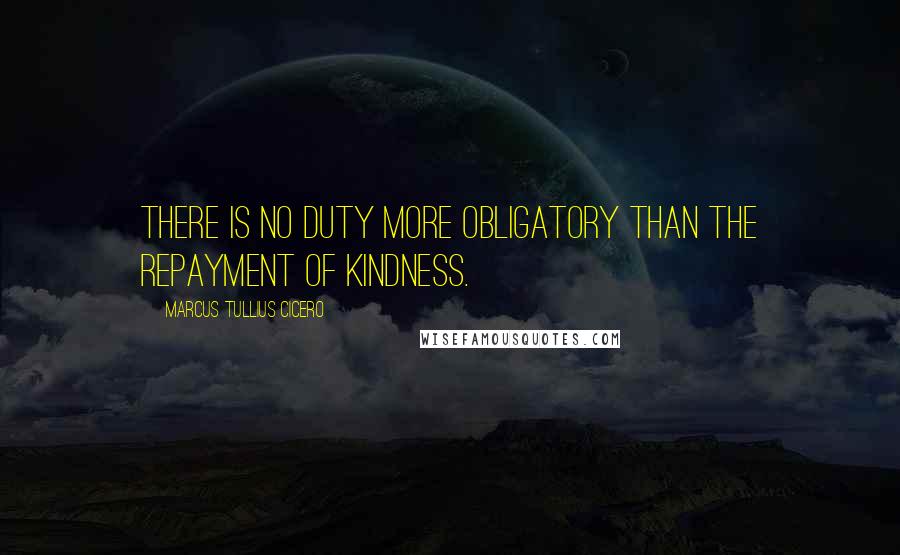 Marcus Tullius Cicero Quotes: There is no duty more obligatory than the repayment of kindness.