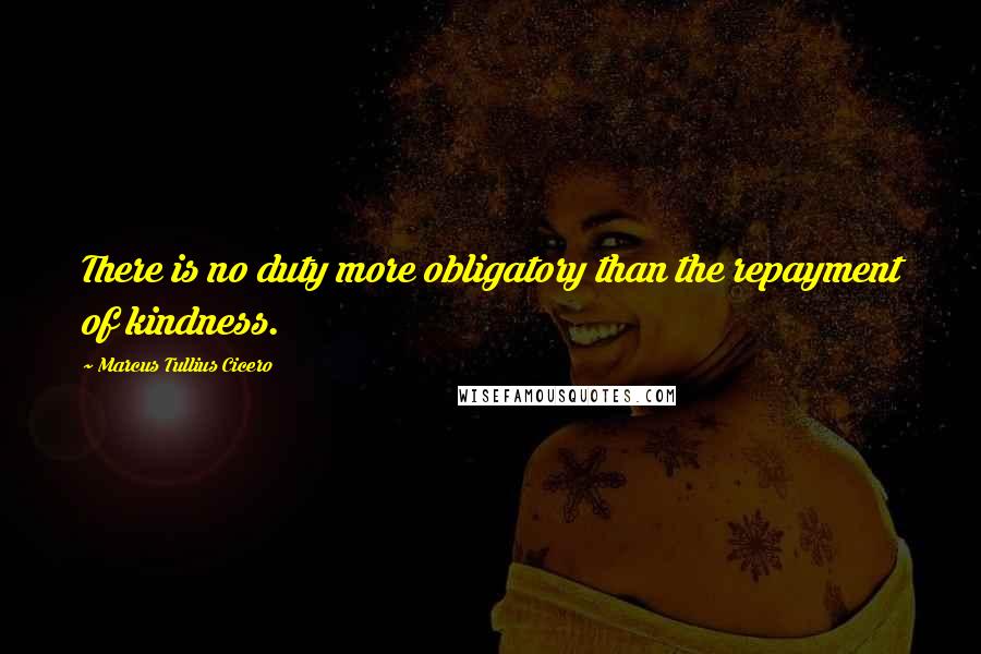 Marcus Tullius Cicero Quotes: There is no duty more obligatory than the repayment of kindness.