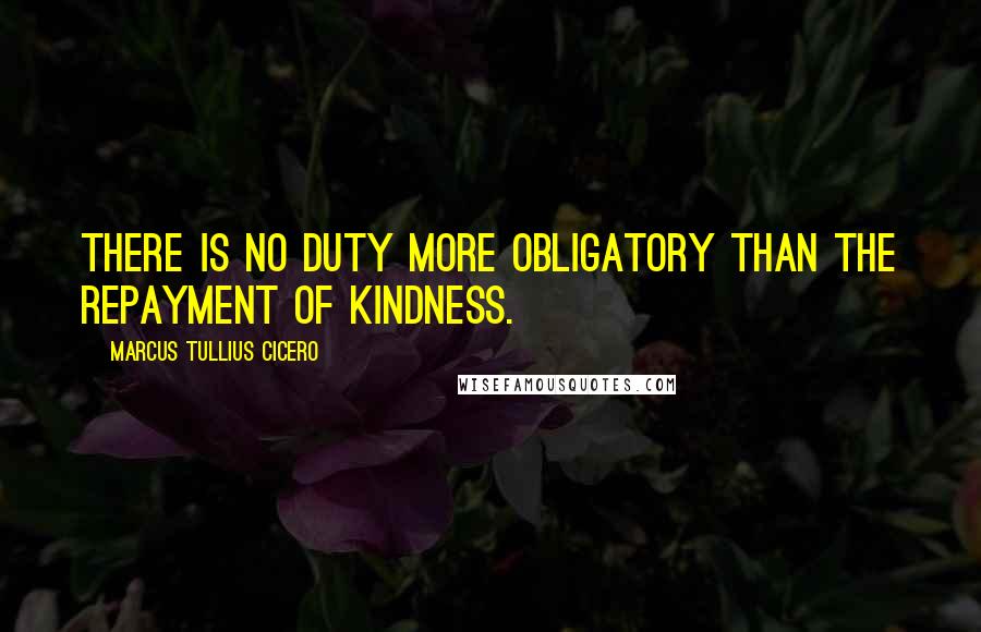 Marcus Tullius Cicero Quotes: There is no duty more obligatory than the repayment of kindness.