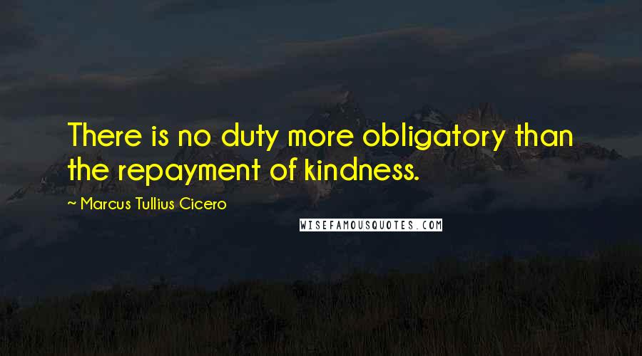 Marcus Tullius Cicero Quotes: There is no duty more obligatory than the repayment of kindness.