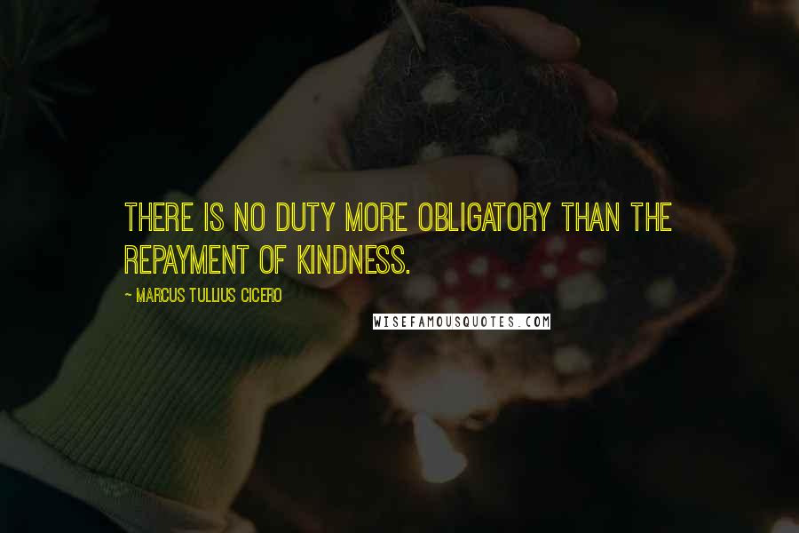 Marcus Tullius Cicero Quotes: There is no duty more obligatory than the repayment of kindness.