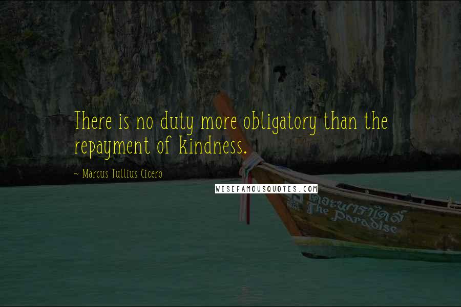 Marcus Tullius Cicero Quotes: There is no duty more obligatory than the repayment of kindness.