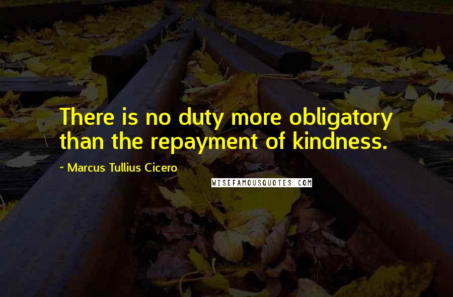 Marcus Tullius Cicero Quotes: There is no duty more obligatory than the repayment of kindness.