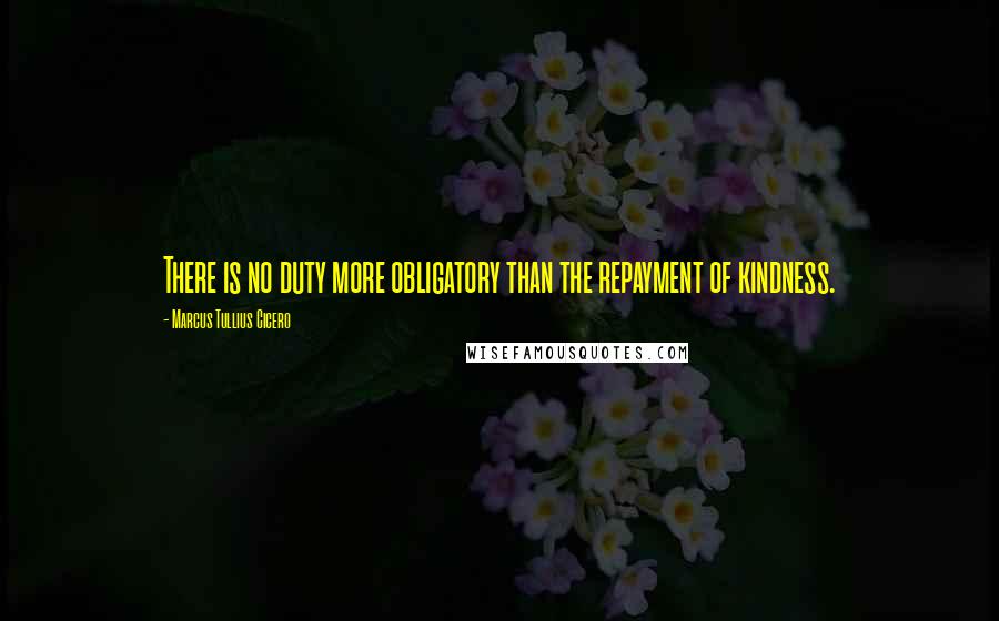 Marcus Tullius Cicero Quotes: There is no duty more obligatory than the repayment of kindness.