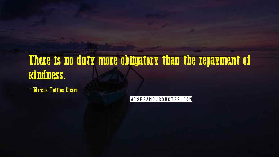 Marcus Tullius Cicero Quotes: There is no duty more obligatory than the repayment of kindness.