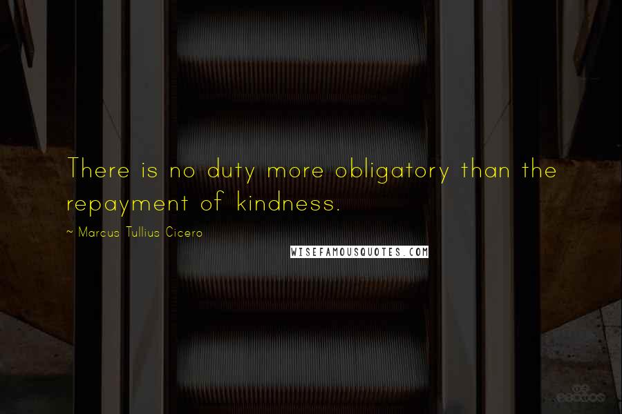 Marcus Tullius Cicero Quotes: There is no duty more obligatory than the repayment of kindness.