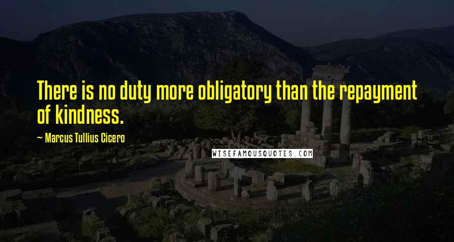 Marcus Tullius Cicero Quotes: There is no duty more obligatory than the repayment of kindness.
