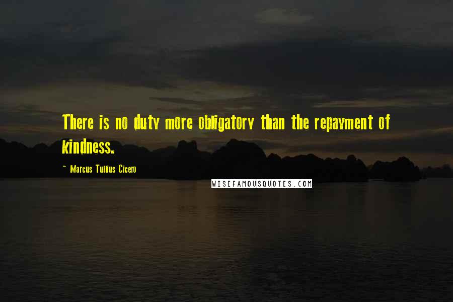 Marcus Tullius Cicero Quotes: There is no duty more obligatory than the repayment of kindness.