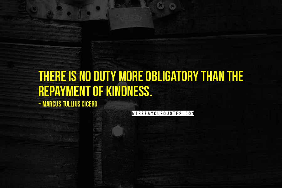 Marcus Tullius Cicero Quotes: There is no duty more obligatory than the repayment of kindness.