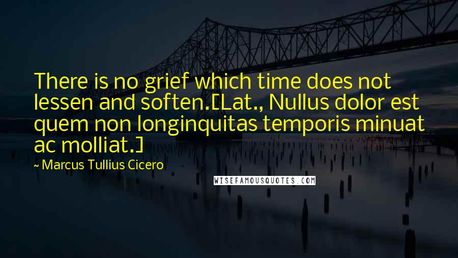 Marcus Tullius Cicero Quotes: There is no grief which time does not lessen and soften.[Lat., Nullus dolor est quem non longinquitas temporis minuat ac molliat.]