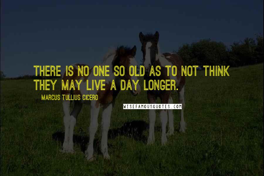 Marcus Tullius Cicero Quotes: There is no one so old as to not think they may live a day longer.