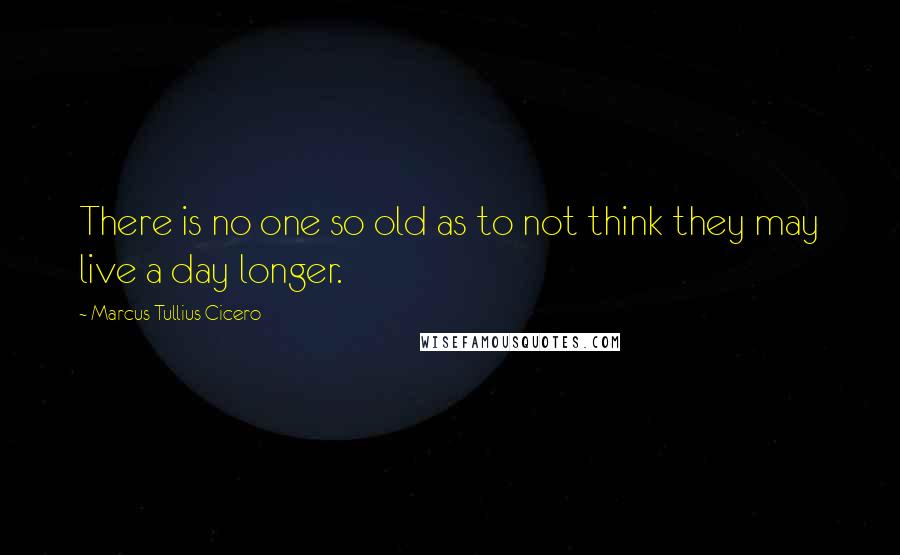 Marcus Tullius Cicero Quotes: There is no one so old as to not think they may live a day longer.