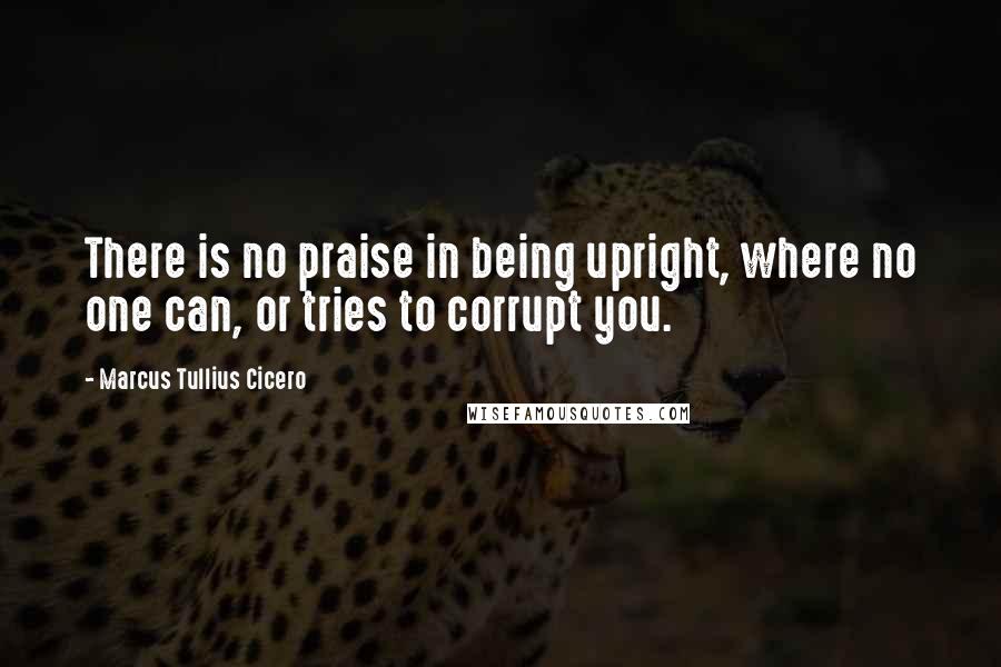 Marcus Tullius Cicero Quotes: There is no praise in being upright, where no one can, or tries to corrupt you.