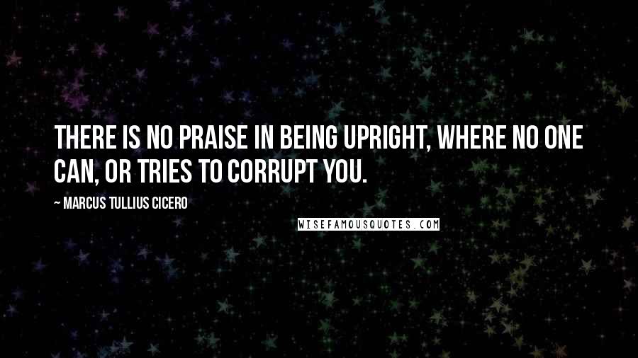 Marcus Tullius Cicero Quotes: There is no praise in being upright, where no one can, or tries to corrupt you.