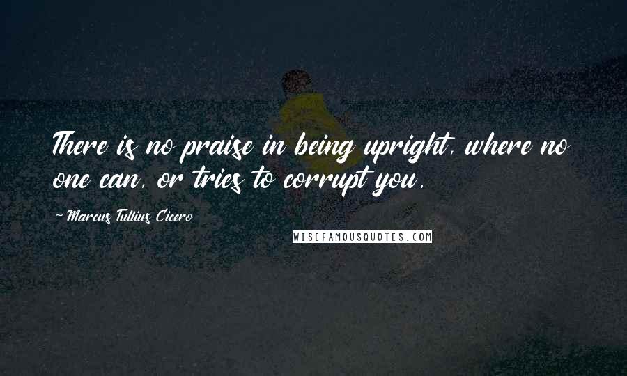 Marcus Tullius Cicero Quotes: There is no praise in being upright, where no one can, or tries to corrupt you.