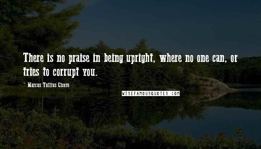 Marcus Tullius Cicero Quotes: There is no praise in being upright, where no one can, or tries to corrupt you.