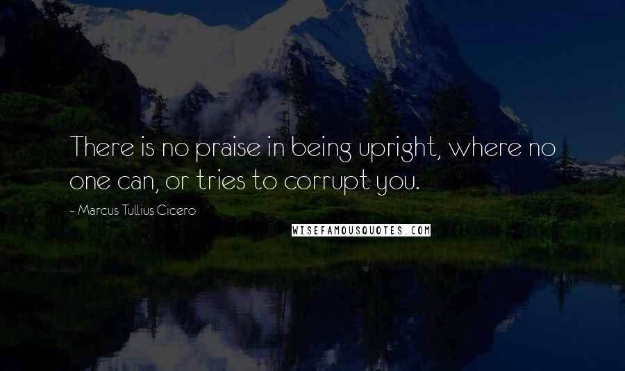 Marcus Tullius Cicero Quotes: There is no praise in being upright, where no one can, or tries to corrupt you.