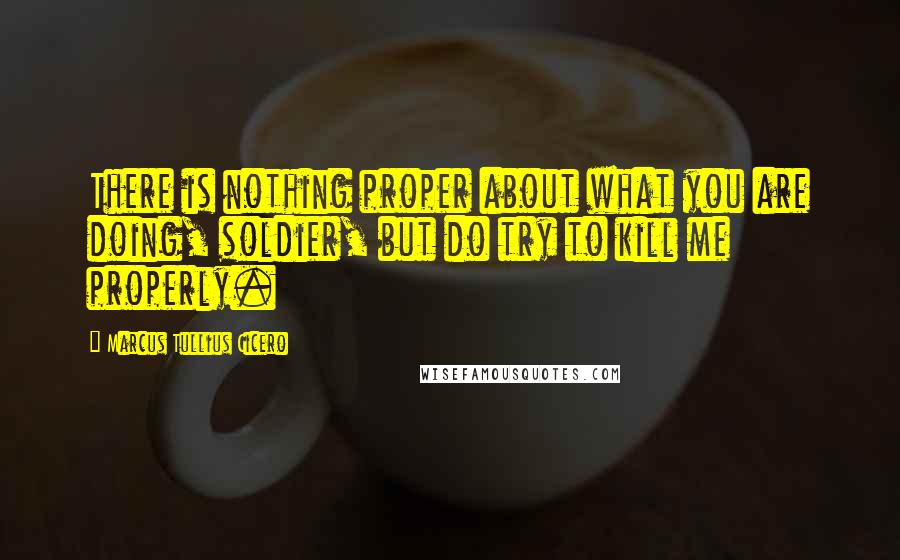 Marcus Tullius Cicero Quotes: There is nothing proper about what you are doing, soldier, but do try to kill me properly.