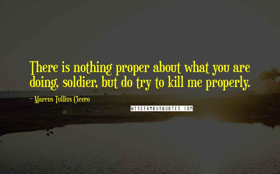 Marcus Tullius Cicero Quotes: There is nothing proper about what you are doing, soldier, but do try to kill me properly.