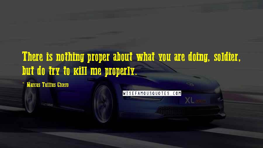 Marcus Tullius Cicero Quotes: There is nothing proper about what you are doing, soldier, but do try to kill me properly.