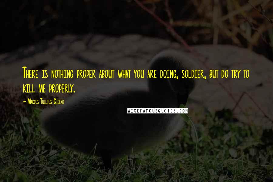 Marcus Tullius Cicero Quotes: There is nothing proper about what you are doing, soldier, but do try to kill me properly.