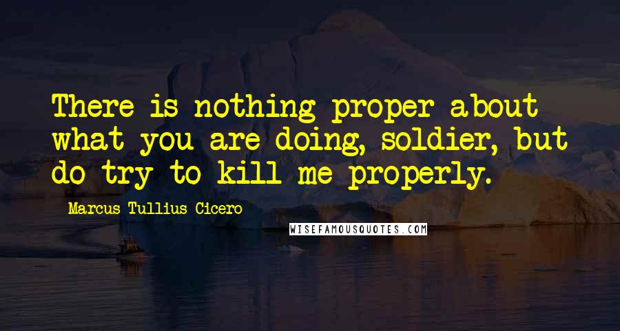 Marcus Tullius Cicero Quotes: There is nothing proper about what you are doing, soldier, but do try to kill me properly.