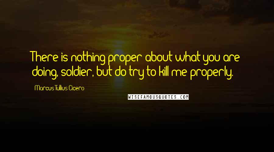 Marcus Tullius Cicero Quotes: There is nothing proper about what you are doing, soldier, but do try to kill me properly.