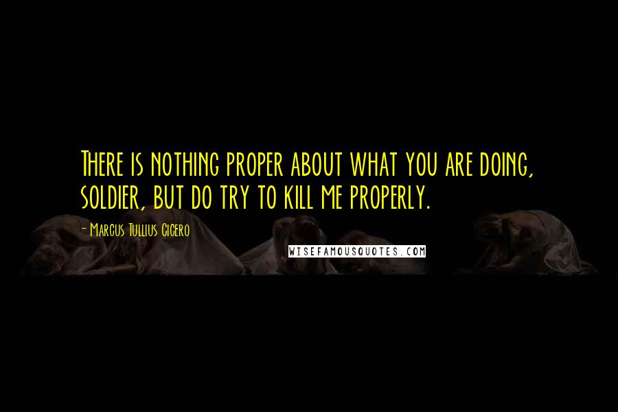 Marcus Tullius Cicero Quotes: There is nothing proper about what you are doing, soldier, but do try to kill me properly.