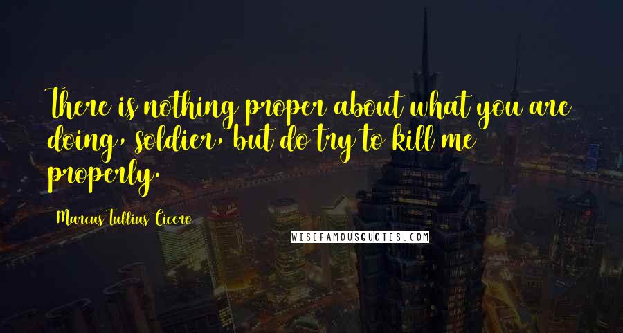 Marcus Tullius Cicero Quotes: There is nothing proper about what you are doing, soldier, but do try to kill me properly.