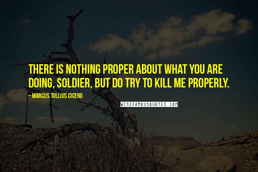 Marcus Tullius Cicero Quotes: There is nothing proper about what you are doing, soldier, but do try to kill me properly.