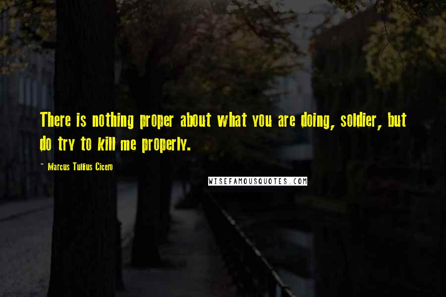 Marcus Tullius Cicero Quotes: There is nothing proper about what you are doing, soldier, but do try to kill me properly.