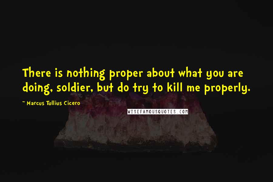 Marcus Tullius Cicero Quotes: There is nothing proper about what you are doing, soldier, but do try to kill me properly.