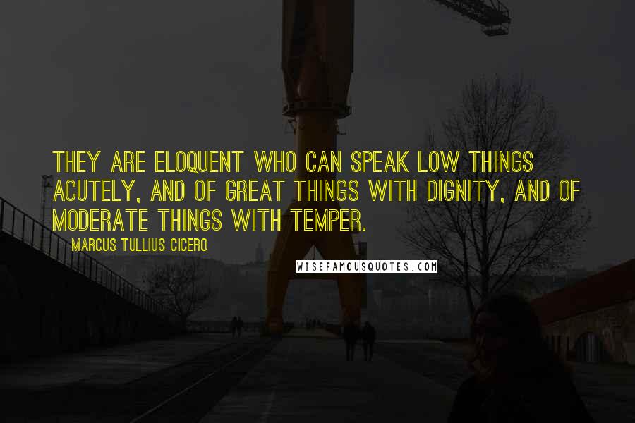 Marcus Tullius Cicero Quotes: They are eloquent who can speak low things acutely, and of great things with dignity, and of moderate things with temper.