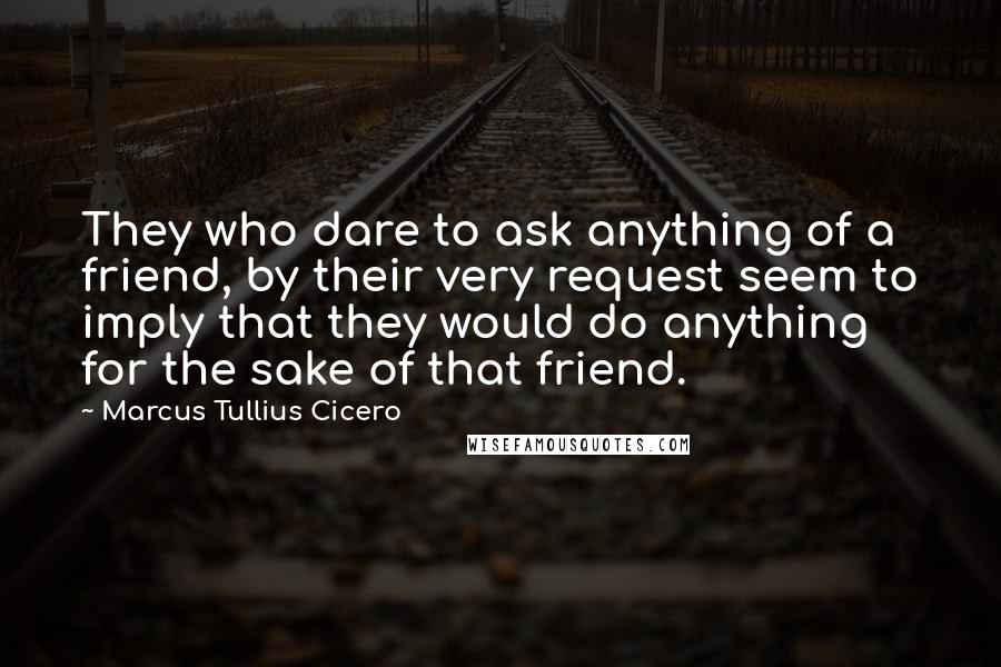 Marcus Tullius Cicero Quotes: They who dare to ask anything of a friend, by their very request seem to imply that they would do anything for the sake of that friend.