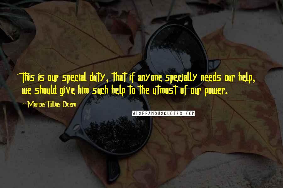 Marcus Tullius Cicero Quotes: This is our special duty, that if anyone specially needs our help, we should give him such help to the utmost of our power.