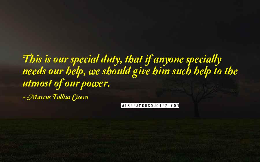 Marcus Tullius Cicero Quotes: This is our special duty, that if anyone specially needs our help, we should give him such help to the utmost of our power.