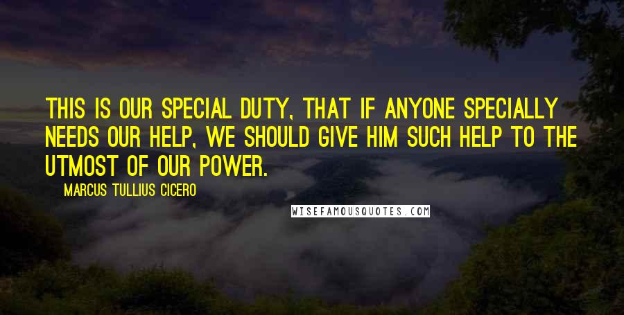 Marcus Tullius Cicero Quotes: This is our special duty, that if anyone specially needs our help, we should give him such help to the utmost of our power.