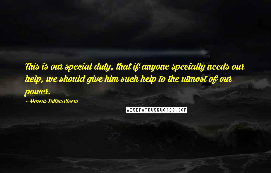 Marcus Tullius Cicero Quotes: This is our special duty, that if anyone specially needs our help, we should give him such help to the utmost of our power.