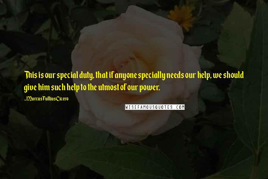 Marcus Tullius Cicero Quotes: This is our special duty, that if anyone specially needs our help, we should give him such help to the utmost of our power.