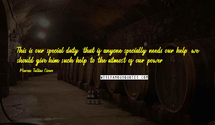 Marcus Tullius Cicero Quotes: This is our special duty, that if anyone specially needs our help, we should give him such help to the utmost of our power.