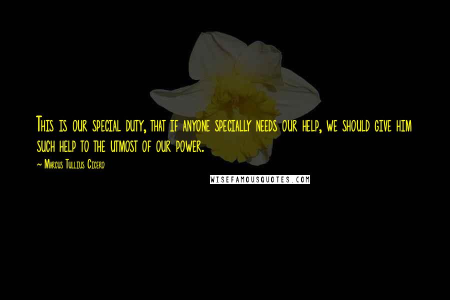 Marcus Tullius Cicero Quotes: This is our special duty, that if anyone specially needs our help, we should give him such help to the utmost of our power.