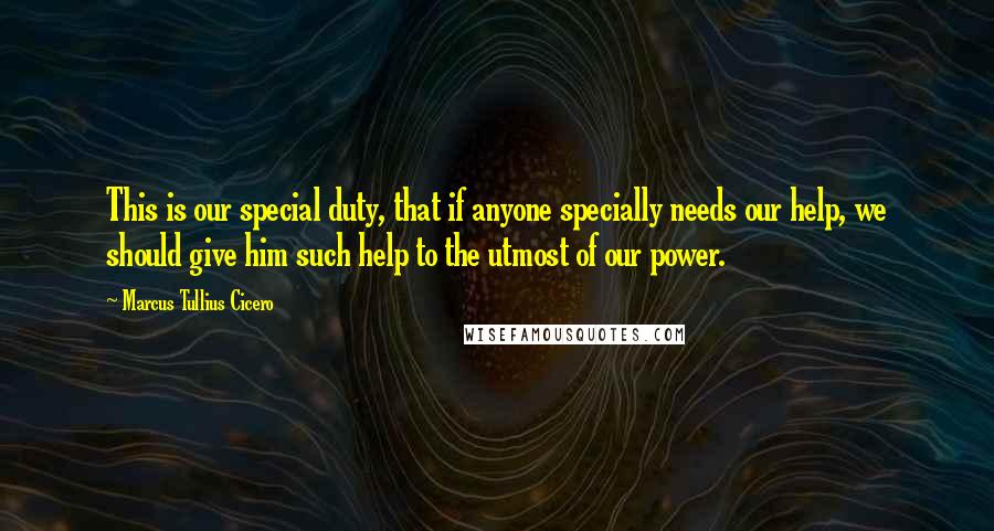 Marcus Tullius Cicero Quotes: This is our special duty, that if anyone specially needs our help, we should give him such help to the utmost of our power.