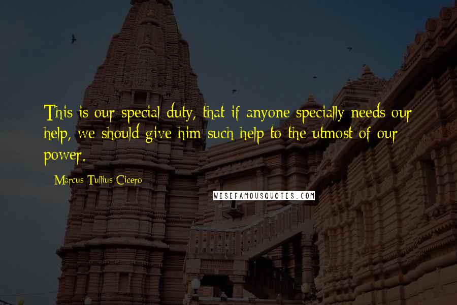 Marcus Tullius Cicero Quotes: This is our special duty, that if anyone specially needs our help, we should give him such help to the utmost of our power.