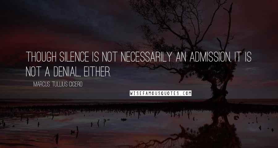 Marcus Tullius Cicero Quotes: Though silence is not necessarily an admission, it is not a denial, either.