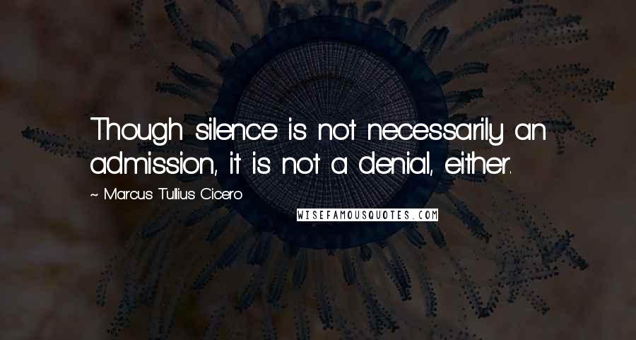 Marcus Tullius Cicero Quotes: Though silence is not necessarily an admission, it is not a denial, either.