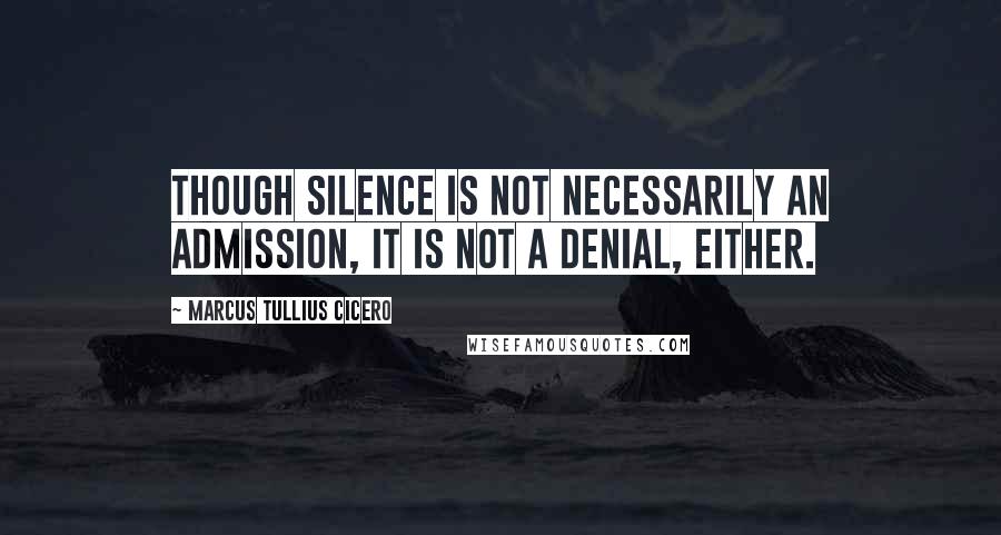 Marcus Tullius Cicero Quotes: Though silence is not necessarily an admission, it is not a denial, either.