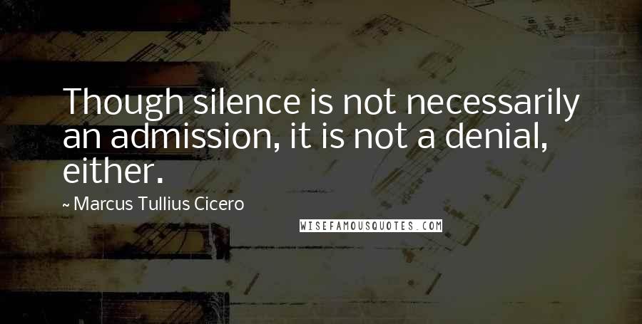 Marcus Tullius Cicero Quotes: Though silence is not necessarily an admission, it is not a denial, either.